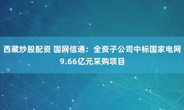 西藏炒股配资 国网信通：全资子公司中标国家电网9.66亿元采购项目