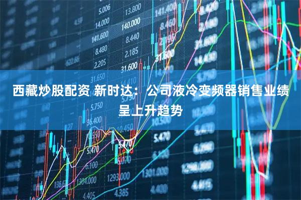 西藏炒股配资 新时达：公司液冷变频器销售业绩呈上升趋势