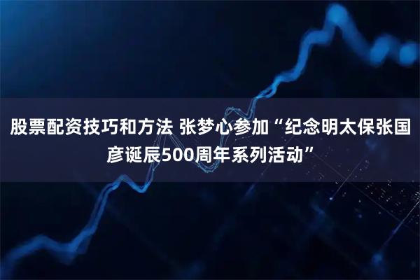 股票配资技巧和方法 张梦心参加“纪念明太保张国彦诞辰500周年系列活动”