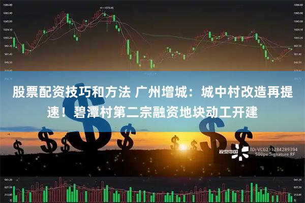 股票配资技巧和方法 广州增城：城中村改造再提速！碧潭村第二宗融资地块动工开建