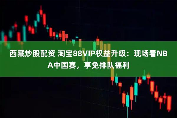 西藏炒股配资 淘宝88VIP权益升级：现场看NBA中国赛，享免排队福利