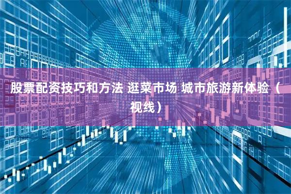 股票配资技巧和方法 逛菜市场 城市旅游新体验（视线）