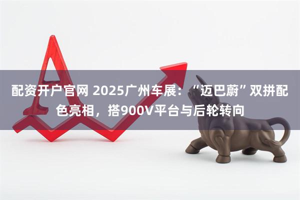 配资开户官网 2025广州车展：“迈巴蔚”双拼配色亮相，搭900V平台与后轮转向