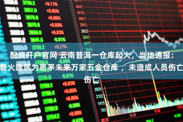 配资开户官网 云南普洱一仓库起火，当地通报：着火建筑为思茅未来万家五金仓库 ，未造成人员伤亡