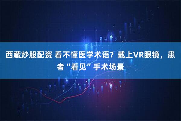 西藏炒股配资 看不懂医学术语？戴上VR眼镜，患者“看见”手术场景