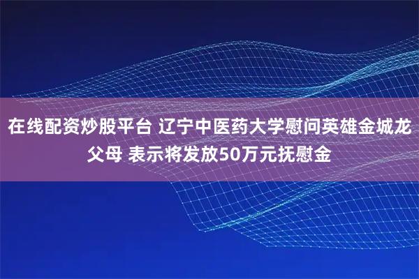 在线配资炒股平台 辽宁中医药大学慰问英雄金城龙父母 表示将发放50万元抚慰金