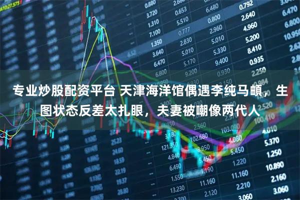 专业炒股配资平台 天津海洋馆偶遇李纯马頔，生图状态反差太扎眼，夫妻被嘲像两代人