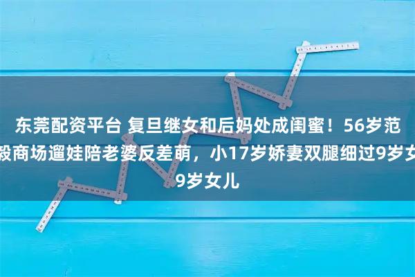 东莞配资平台 复旦继女和后妈处成闺蜜！56岁范志毅商场遛娃陪老婆反差萌，小17岁娇妻双腿细过9岁女儿