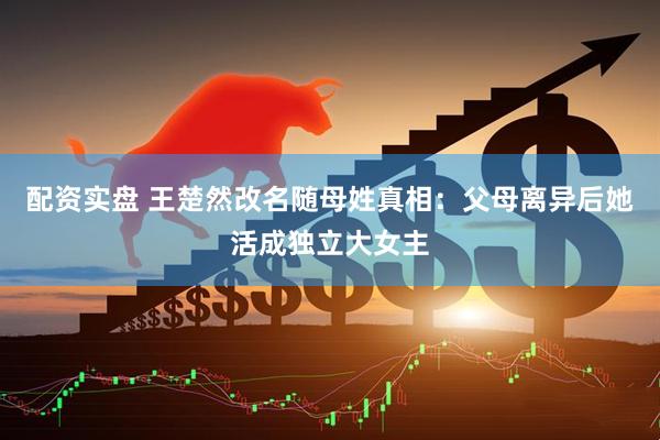 配资实盘 王楚然改名随母姓真相：父母离异后她活成独立大女主
