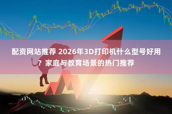 配资网站推荐 2026年3D打印机什么型号好用？家庭与教育场景的热门推荐