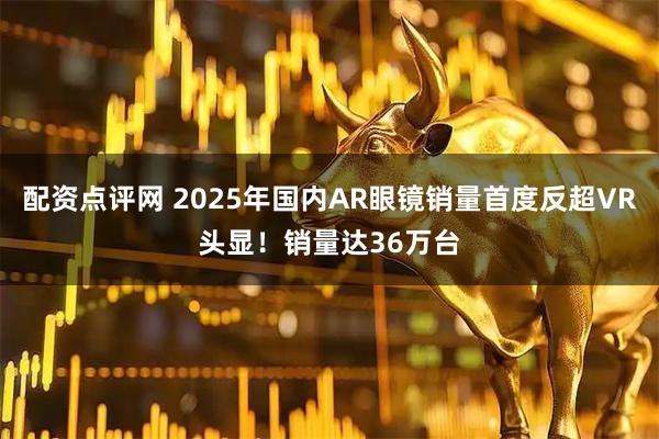 配资点评网 2025年国内AR眼镜销量首度反超VR头显！销量达36万台