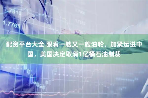 配资平台大全 眼看一艘又一艘油轮，加紧运进中国，美国决定取消1亿桶石油制裁