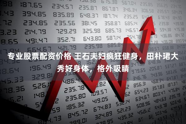 专业股票配资价格 王石夫妇疯狂健身，田朴珺大秀好身体，格外吸睛